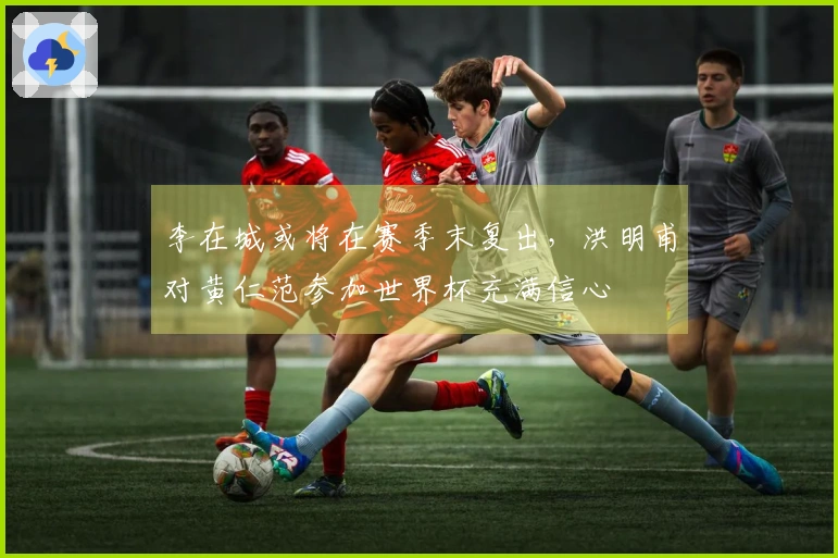 李在城或将在赛季末复出，洪明甫对黄仁范参加世界杯充满信心